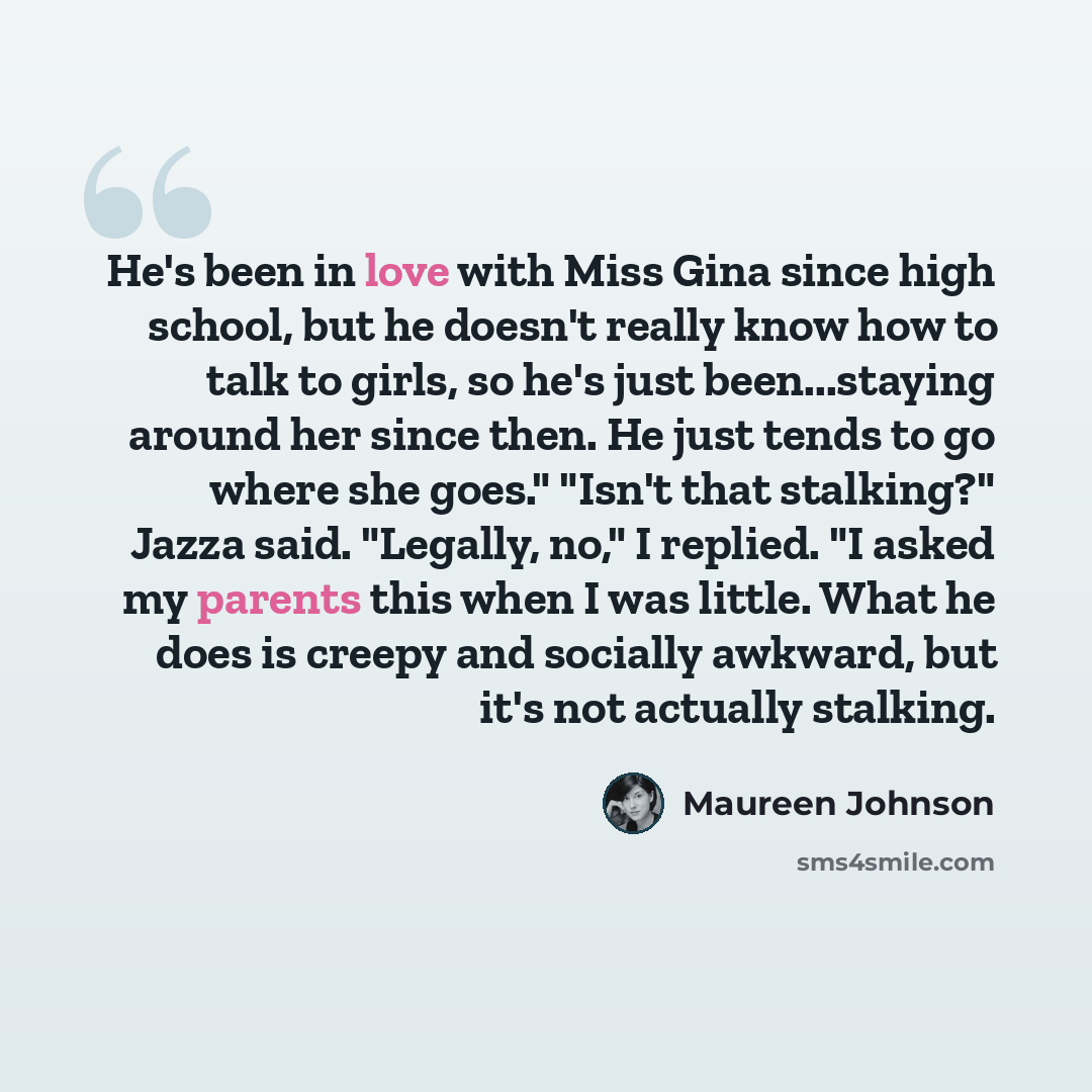 “He's been in love with Miss Gina since high school, but he doesn't really know how to talk to girls, so he's just been...staying around her since then. He just tends to go where she goes." "Isn't that stalking?" Jazza said. "Legally, no," I replied. "I asked my parents this when I was little. What…” quote by Maureen Johnson