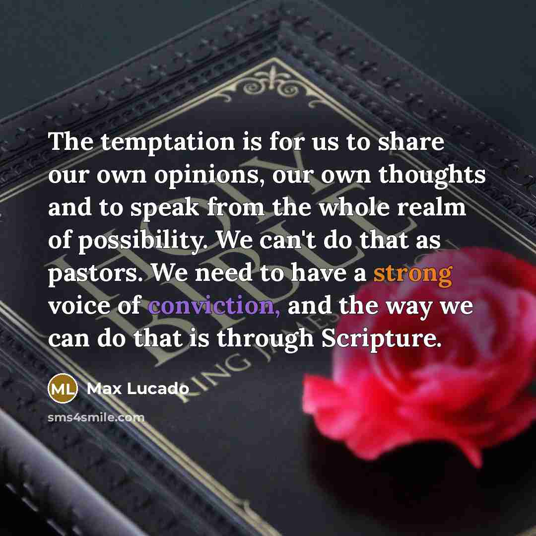 “The temptation is for us to share our own opinions, our own thoughts and to speak from the whole realm of possibility. We can't do that as pastors. We need to have a strong voice of conviction, and the way we can do that is through Scripture.” quote by Max Lucado