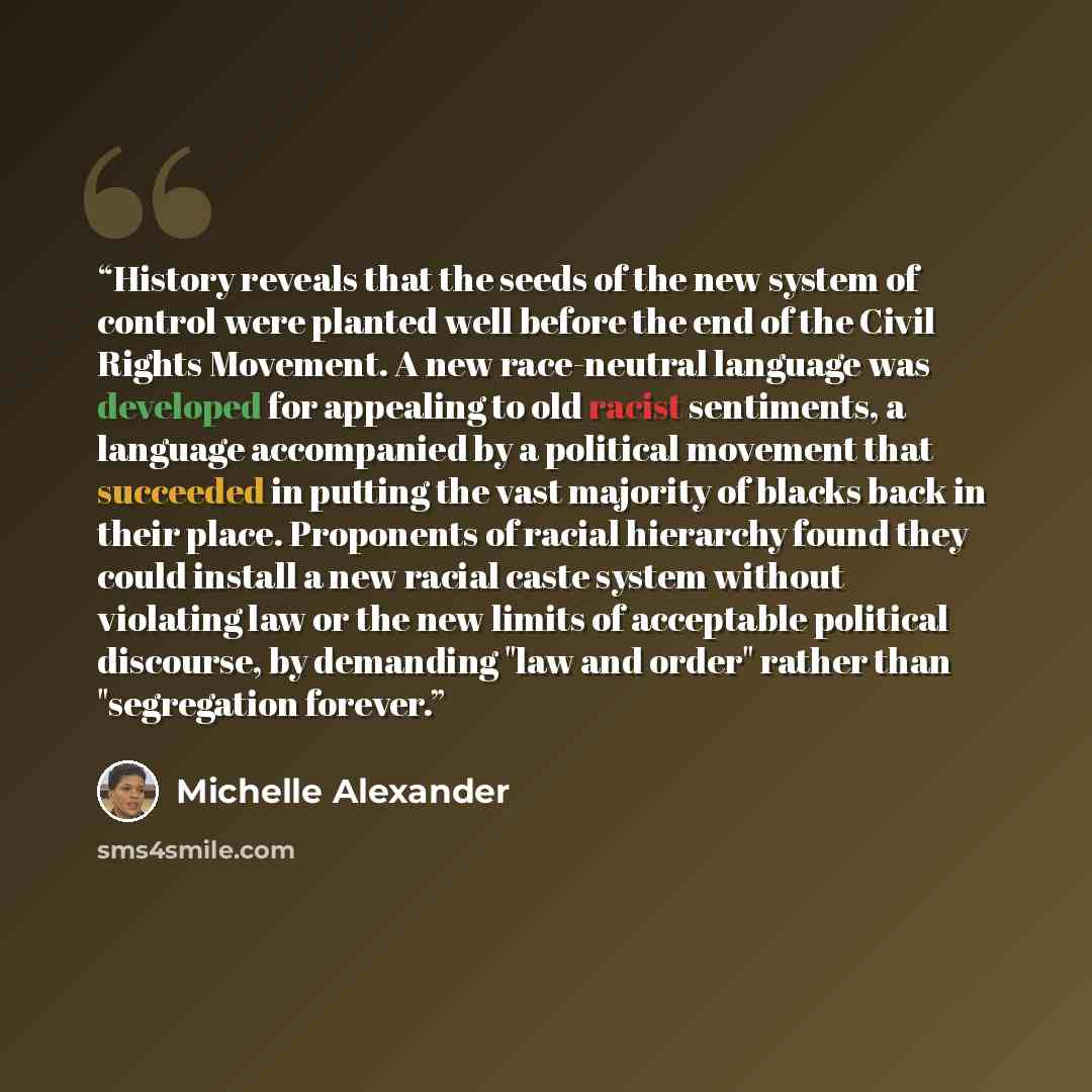 “History reveals that the seeds of the new system of control were planted well before the end of the Civil Rights Movement. A new race-neutral language was developed for appealing to old racist sentiments, a language accompanied by a political movement that succeeded in putting the vast majority of…” quote by Michelle Alexander