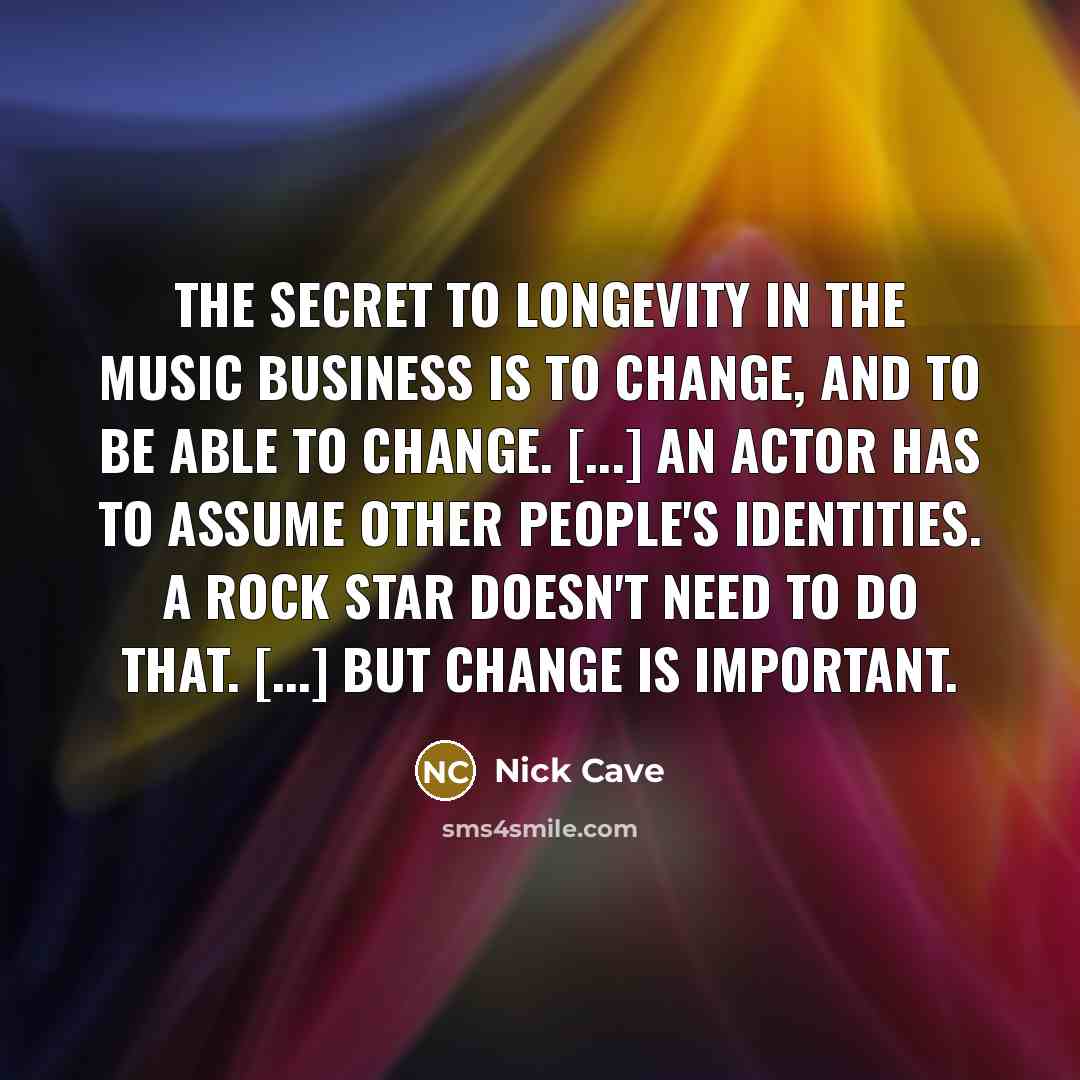 “The secret to longevity in the music business is to change, and to be able to change. [...] An actor has to assume other people's identities. A rock star doesn't need to do that. [...] But change is important.” quote by Nick Cave