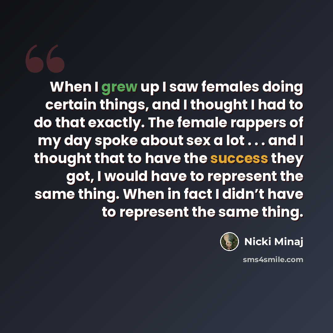 “When I grew up I saw females doing certain things, and I thought I had to do that exactly. The female rappers of my day spoke about sex a lot . . . and I thought that to have the success they got, I would have to represent the same thing. When in fact I didn’t have to represent the same thing.” quote by Nicki Minaj