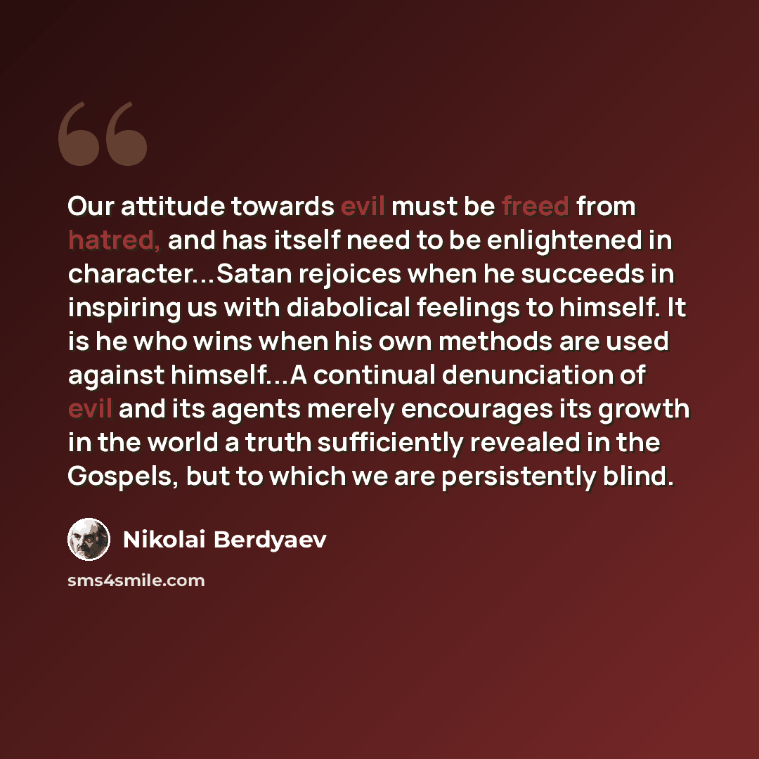 “Our attitude towards evil must be freed from hatred, and has itself need to be enlightened in character...Satan rejoices when he succeeds in inspiring us with diabolical feelings to himself. It is he who wins when his own methods are used against himself...A continual denunciation of evil and its…” quote by Nikolai Berdyaev