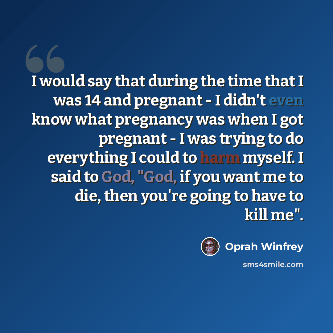 “I would say that during the time that I was 14 and pregnant - I didn't even know what pregnancy was when I got pregnant - I was trying to do everything I could to harm myself. I said to God, "God, if you want me to die, then you're going to have to kill me".” quote by Oprah Winfrey
