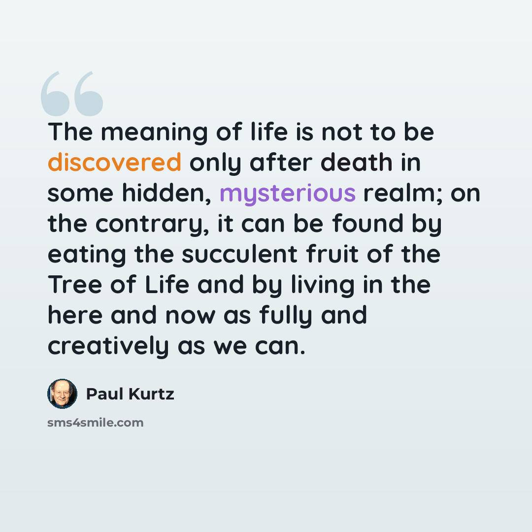 “The meaning of life is not to be discovered only after death in some hidden, mysterious realm; on the contrary, it can be found by eating the succulent fruit of the Tree of Life and by living in the here and now as fully and creatively as we can.” quote by Paul Kurtz