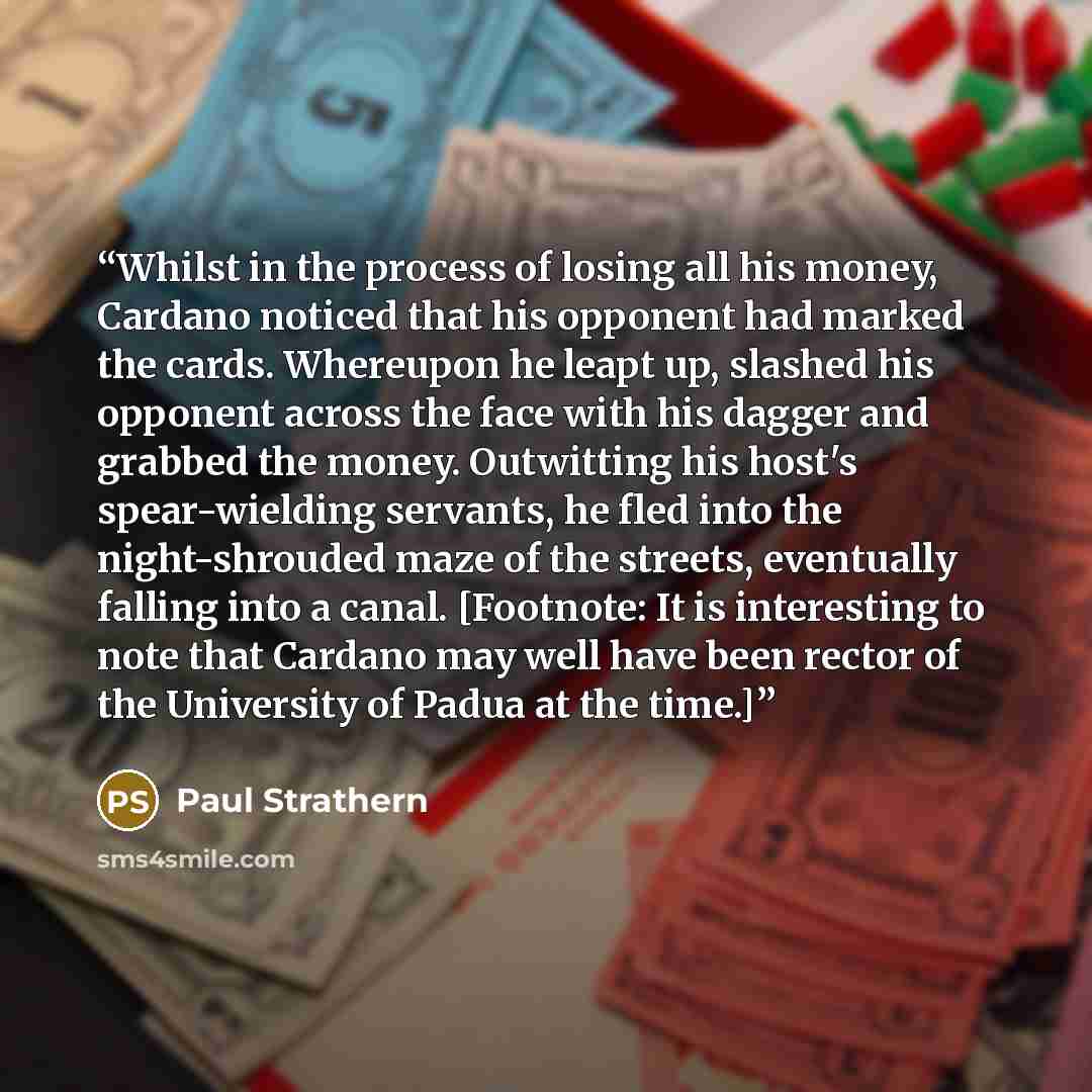 “Whilst in the process of losing all his money, Cardano noticed that his opponent had marked the cards. Whereupon he leapt up, slashed his opponent across the face with his dagger and grabbed the money. Outwitting his host's spear-wielding servants, he fled into the night-shrouded maze of the…” quote by Paul Strathern