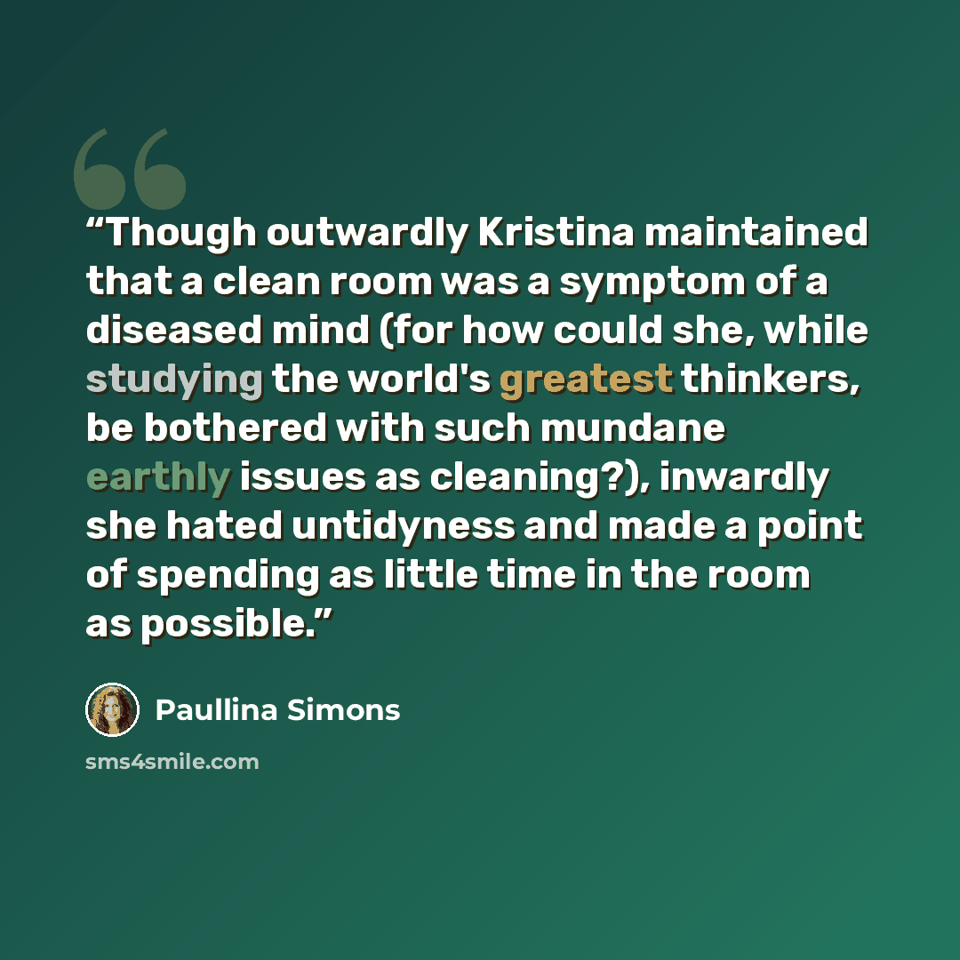 “Though outwardly Kristina maintained that a clean room was a symptom of a diseased mind (for how could she, while studying the world's greatest thinkers, be bothered with such mundane earthly issues as cleaning?), inwardly she hated untidyness and made a point of spending as little time in the…” quote by Paullina Simons