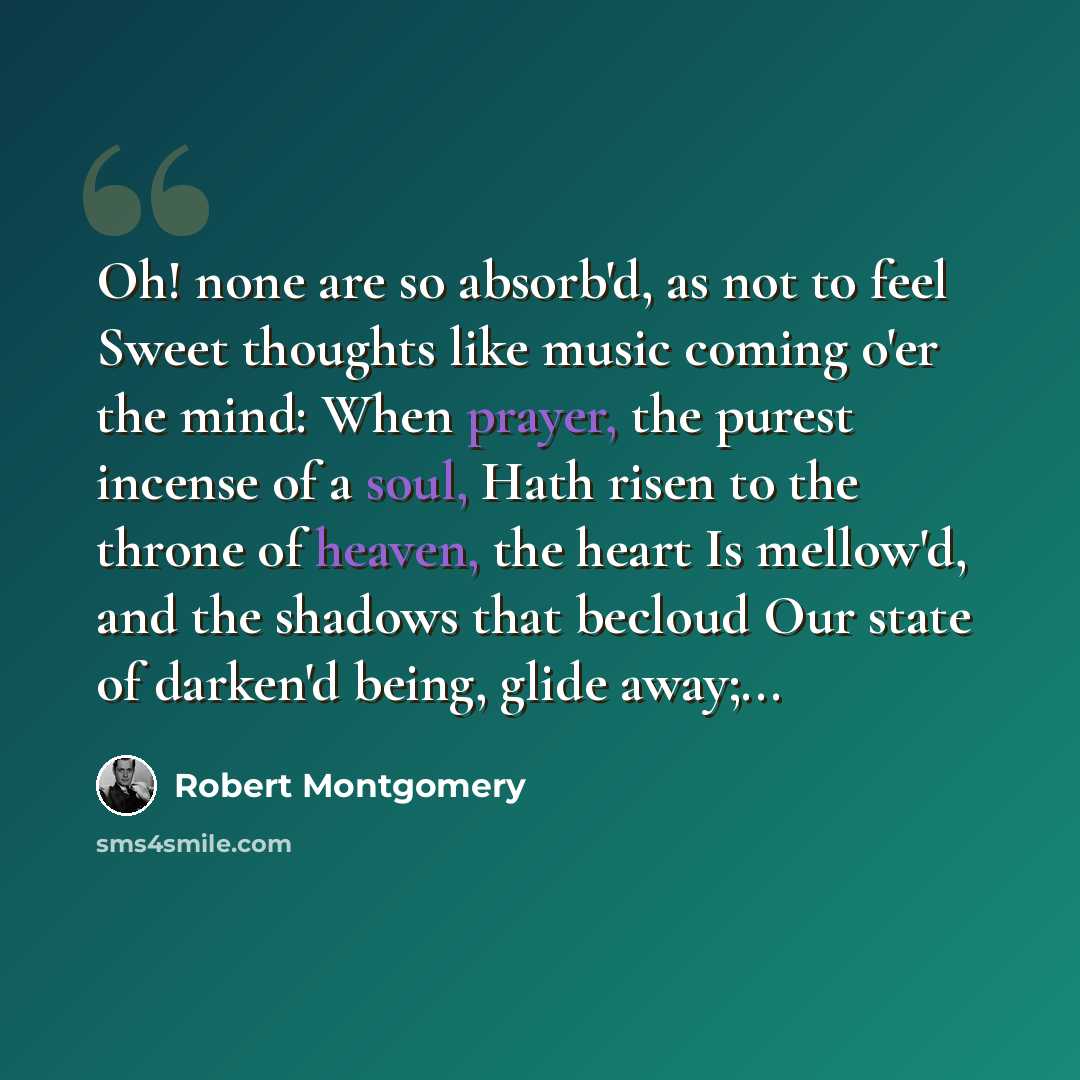 “Oh! none are so absorb'd, as not to feel Sweet thoughts like music coming o'er the mind: When prayer, the purest incense of a soul, Hath risen to the throne of heaven, the heart Is mellow'd, and the shadows that becloud Our state of darken'd being, glide away;...” quote by Robert Montgomery