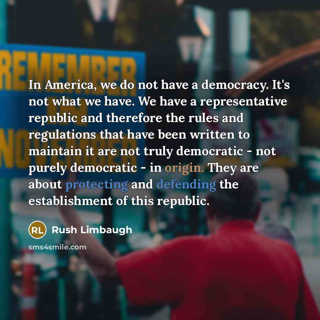 “In America, we do not have a democracy. It's not what we have. We have a representative republic and therefore the rules and regulations that have been written to maintain it are not truly democratic - not purely democratic - in origin. They are about protecting and defending the establishment of…” quote by Rush Limbaugh