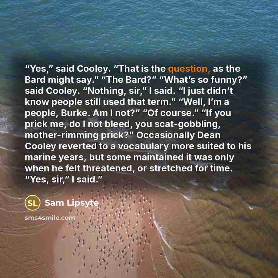 “Yes,” said Cooley. “That is the question, as the Bard might say.” “The Bard?” “What’s so funny?” said Cooley. “Nothing, sir,” I said. “I just didn’t know people still used that term.” “Well, I’m a people, Burke. Am I not?” “Of course.” “If you prick me, do I not bleed, you scat-gobbling…” quote by Sam Lipsyte