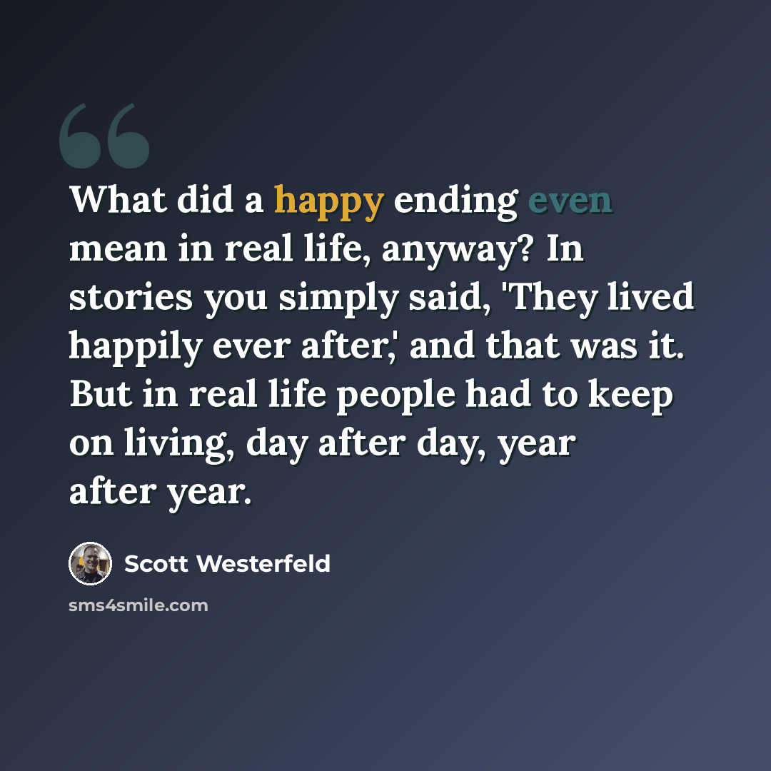 “What did a happy ending even mean in real life, anyway? In stories you simply said, 'They lived happily ever after,' and that was it. But in real life people had to keep on living, day after day, year after year.” quote by Scott Westerfeld