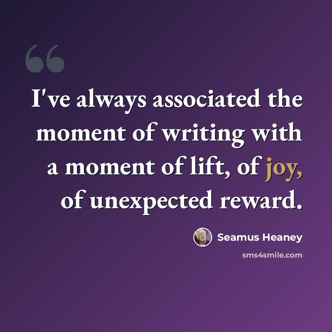 “I've always associated the moment of writing with a moment of lift, of joy, of unexpected reward.” quote by Seamus Heaney
