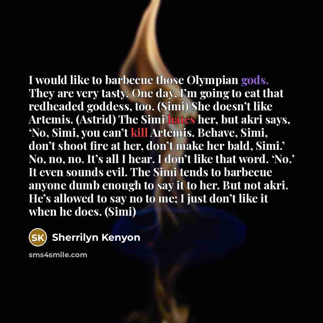 “I would like to barbecue those Olympian gods. They are very tasty. One day, I’m going to eat that redheaded goddess, too. (Simi) She doesn’t like Artemis. (Astrid) The Simi hates her, but akri says, ‘No, Simi, you can’t kill Artemis. Behave, Simi, don’t shoot fire at her, don’t make her bald…” quote by Sherrilyn Kenyon