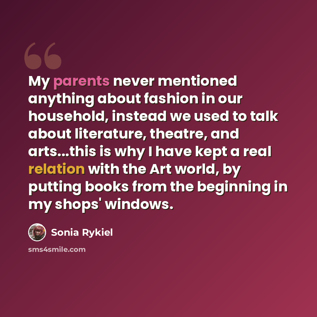 “My parents never mentioned anything about fashion in our household, instead we used to talk about literature, theatre, and arts...this is why I have kept a real relation with the Art world, by putting books from the beginning in my shops' windows.” quote by Sonia Rykiel
