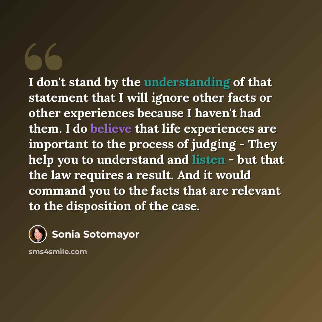 “I don't stand by the understanding of that statement that I will ignore other facts or other experiences because I haven't had them. I do believe that life experiences are important to the process of judging - They help you to understand and listen - but that the law requires a result. And it…” quote by Sonia Sotomayor