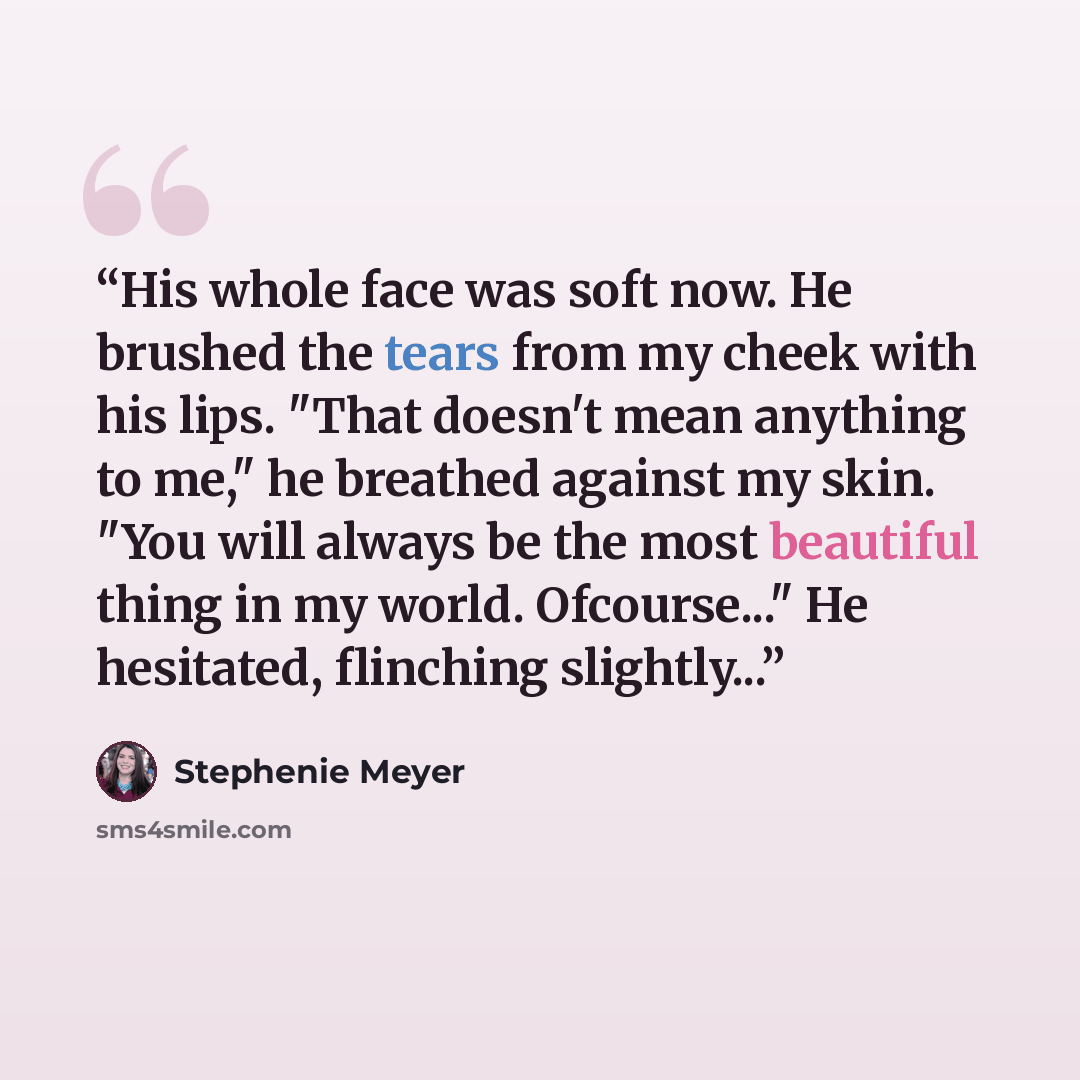 “His whole face was soft now. He brushed the tears from my cheek with his lips. "That doesn't mean anything to me," he breathed against my skin. "You will always be the most beautiful thing in my world. Ofcourse..." He hesitated, flinching slightly...” quote by Stephenie Meyer