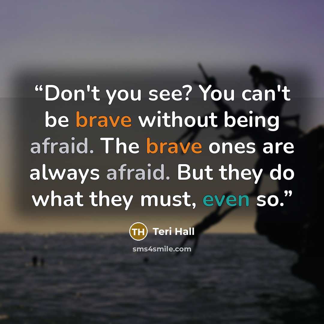 “Don't you see? You can't be brave without being afraid. The brave ones are always afraid. But they do what they must, even so.” quote by Teri Hall