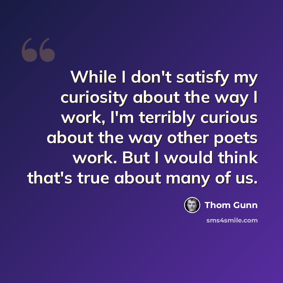 “While I don't satisfy my curiosity about the way I work, I'm terribly curious about the way other poets work. But I would think that's true about many of us.” quote by Thom Gunn