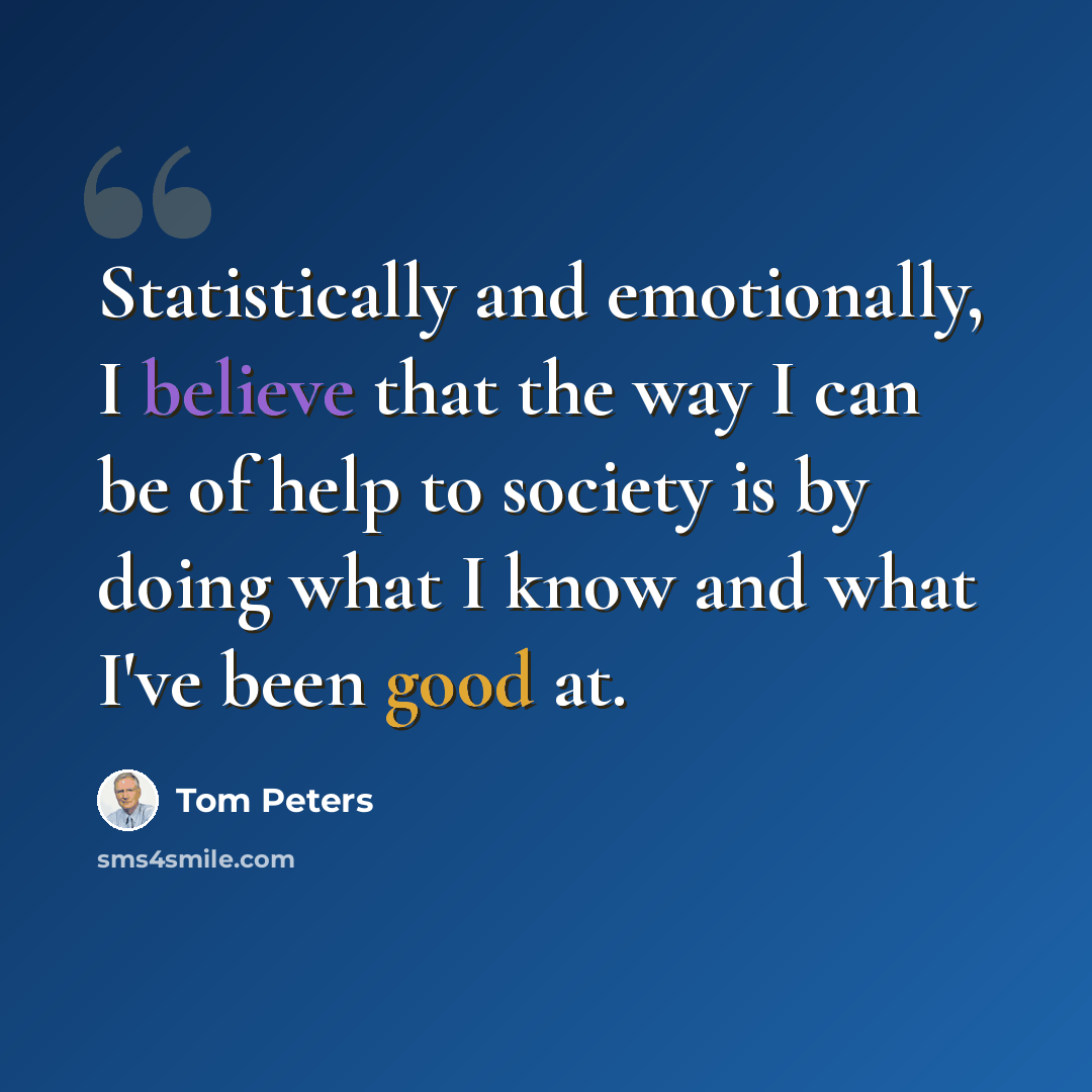 “Statistically and emotionally, I believe that the way I can be of help to society is by doing what I know and what I've been good at.” quote by Tom Peters