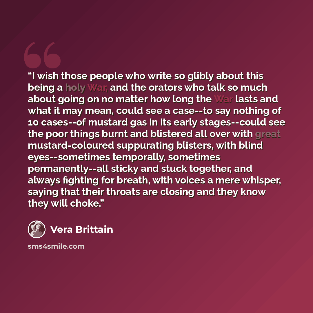 “I wish those people who write so glibly about this being a holy War, and the orators who talk so much about going on no matter how long the War lasts and what it may mean, could see a case--to say nothing of 10 cases--of mustard gas in its early stages--could see the poor things burnt and…” quote by Vera Brittain