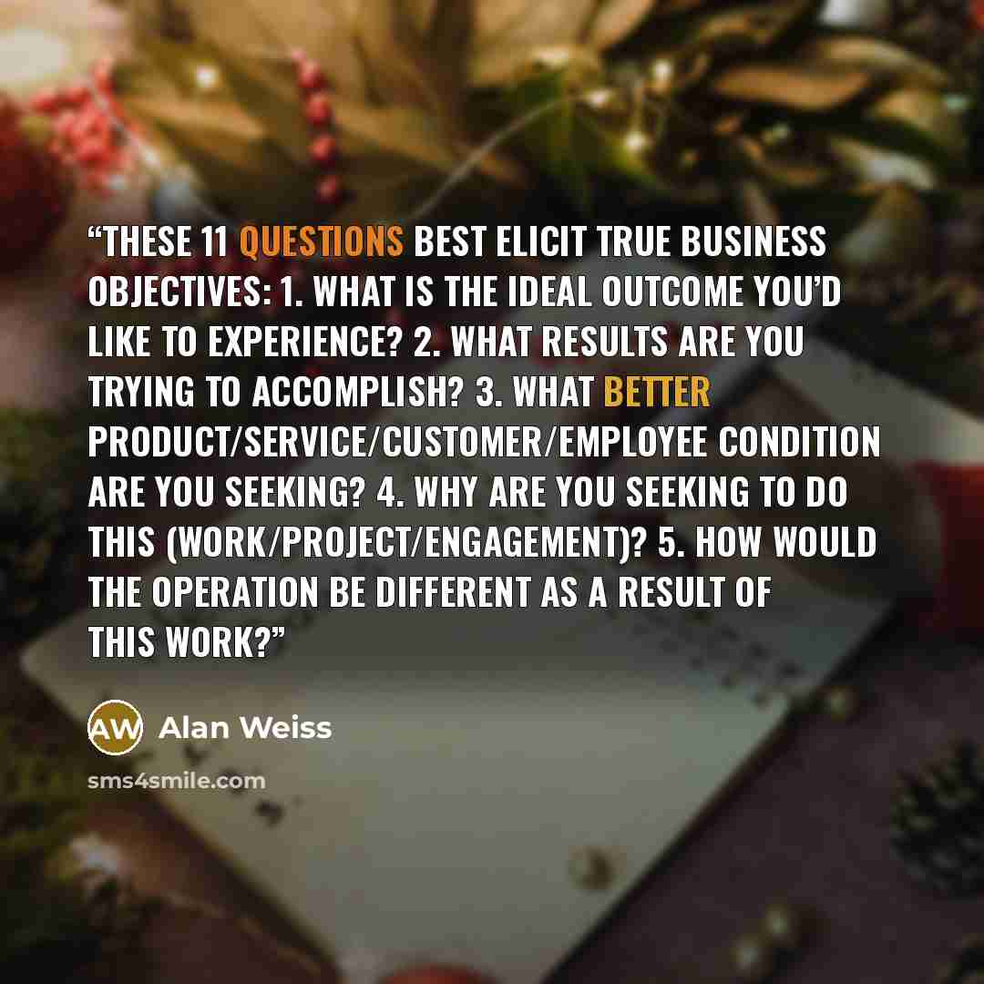 “These 11 questions best elicit true business objectives: 1. What is the ideal outcome you’d like to experience? 2. What results are you trying to accomplish? 3. What better product/service/customer/employee condition are you seeking? 4. Why are you seeking to do this (work/project/engagement)? 5…” quote by Alan Weiss