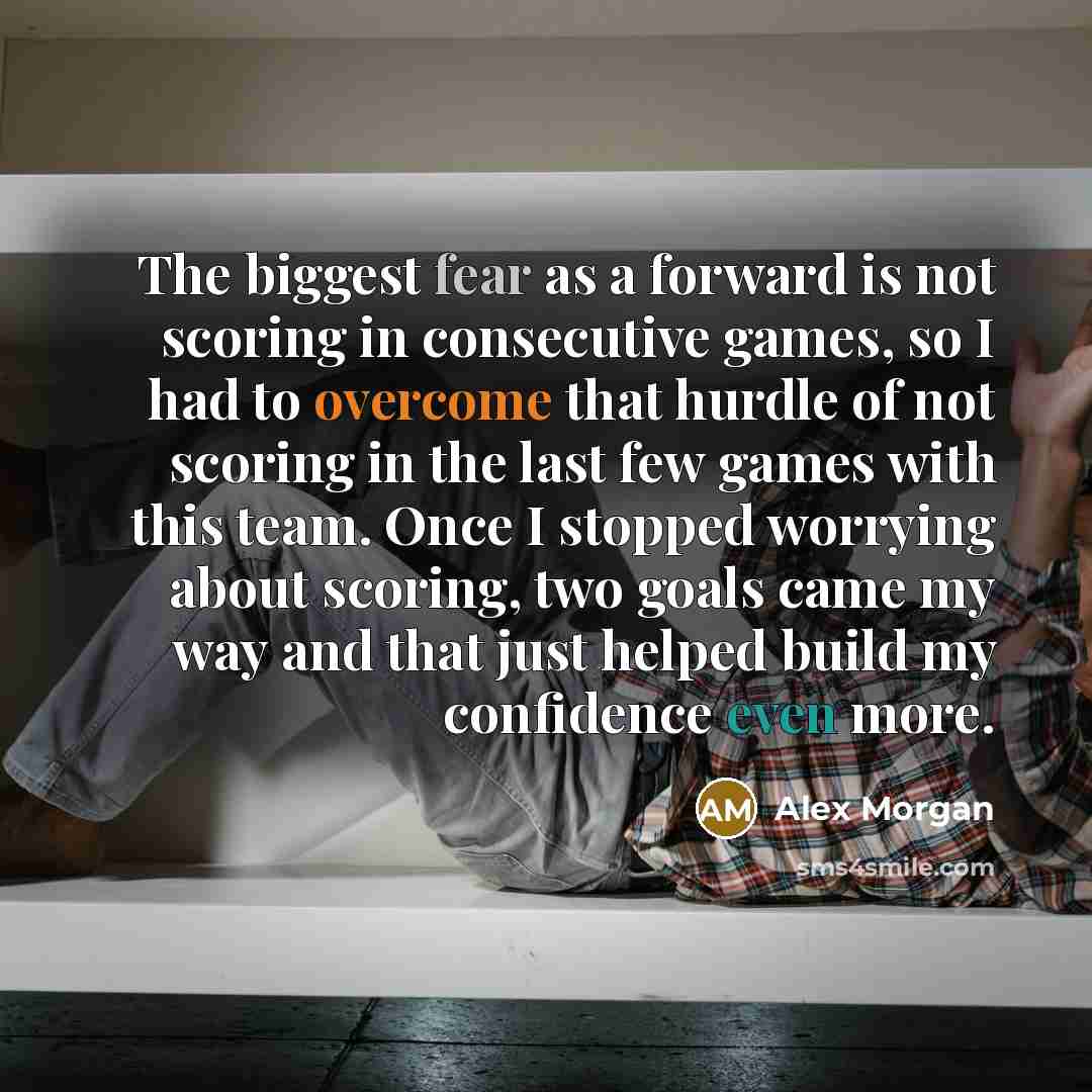 “The biggest fear as a forward is not scoring in consecutive games, so I had to overcome that hurdle of not scoring in the last few games with this team. Once I stopped worrying about scoring, two goals came my way and that just helped build my confidence even more.” quote by Alex Morgan