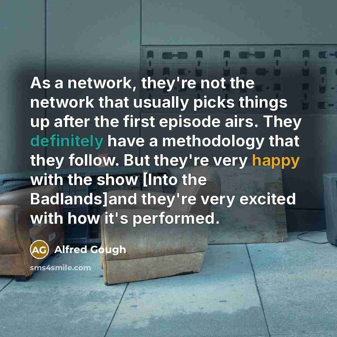 “As a network, they're not the network that usually picks things up after the first episode airs. They definitely have a methodology that they follow. But they're very happy with the show [Into the Badlands]and they're very excited with how it's performed.” quote by Alfred Gough