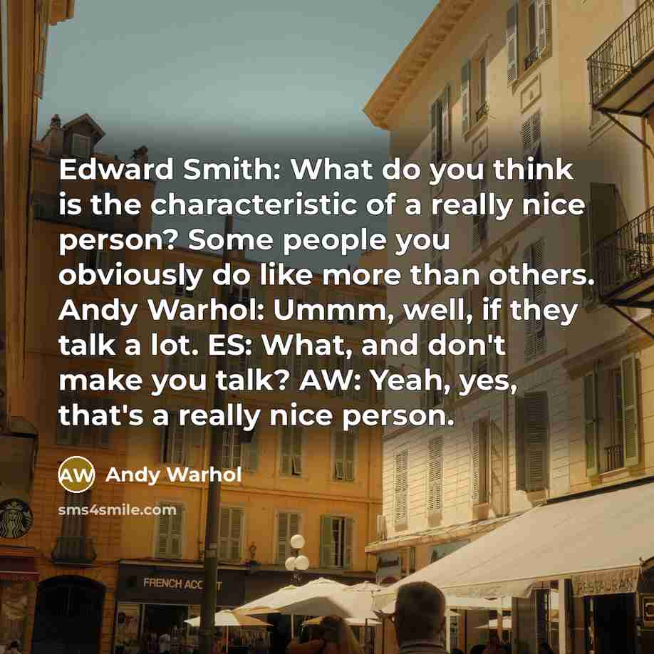 “Edward Smith: What do you think is the characteristic of a really nice person? Some people you obviously do like more than others. Andy Warhol: Ummm, well, if they talk a lot. ES: What, and don't make you talk? AW: Yeah, yes, that's a really nice person.” quote by Andy Warhol