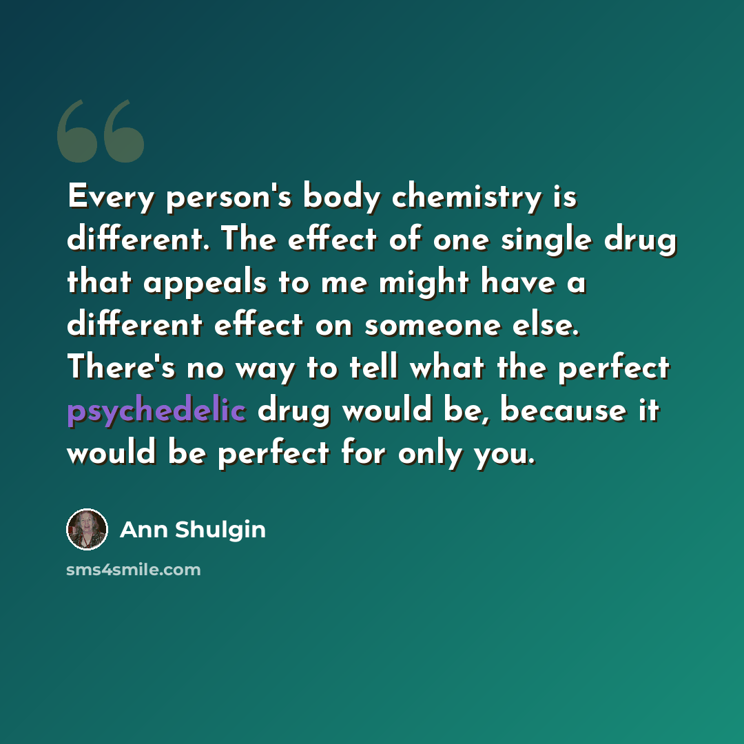 “Every person's body chemistry is different. The effect of one single drug that appeals to me might have a different effect on someone else. There's no way to tell what the perfect psychedelic drug would be, because it would be perfect for only you.” quote by Ann Shulgin