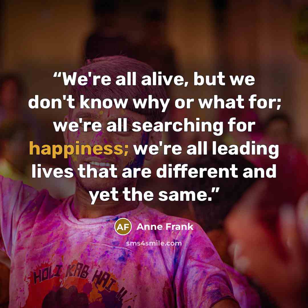 “We're all alive, but we don't know why or what for; we're all searching for happiness; we're all leading lives that are different and yet the same.” quote by Anne Frank