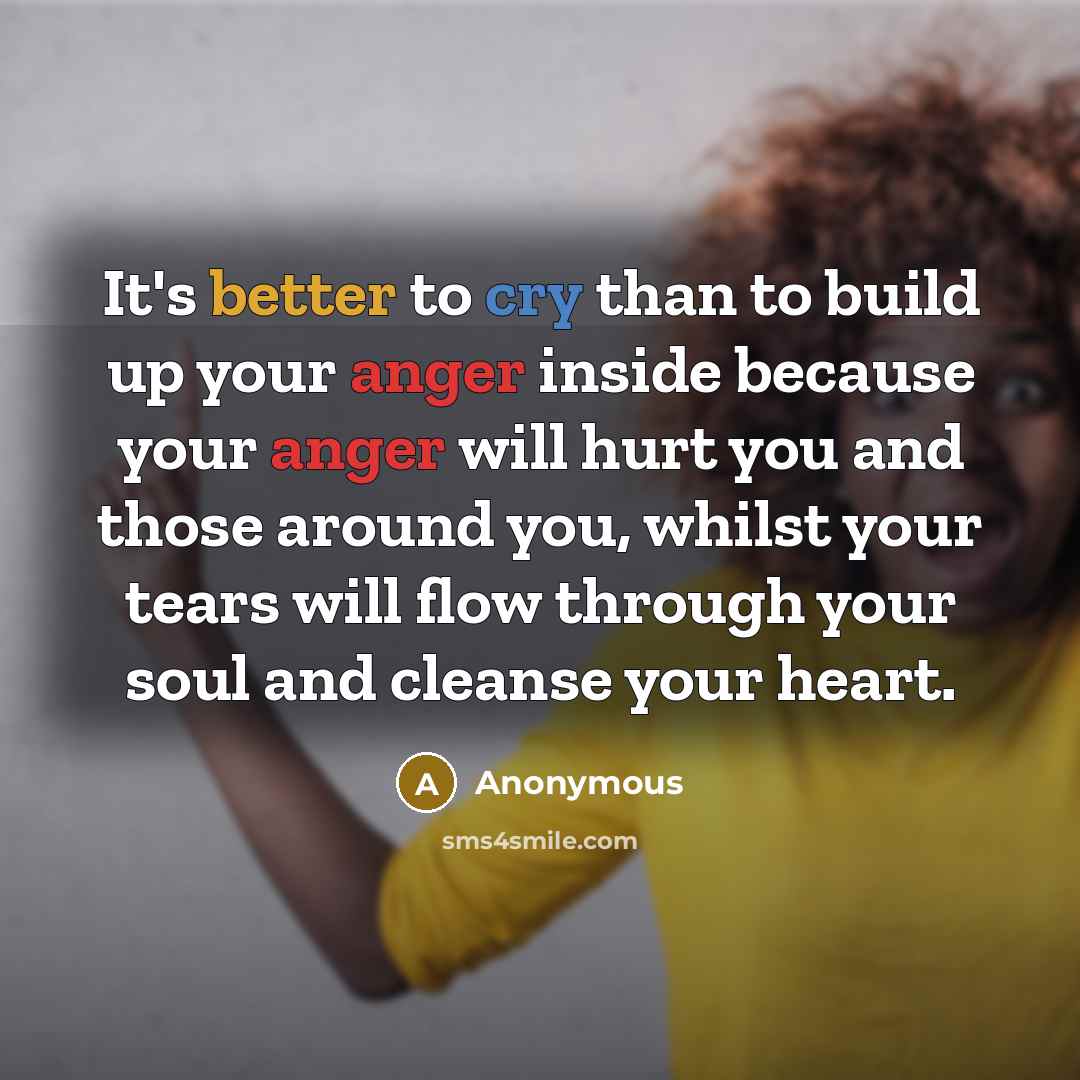 “It's better to cry than to build up your anger inside because your anger will hurt you and those around you, whilst your tears will flow through your soul and cleanse your heart.” quote by Anonymous