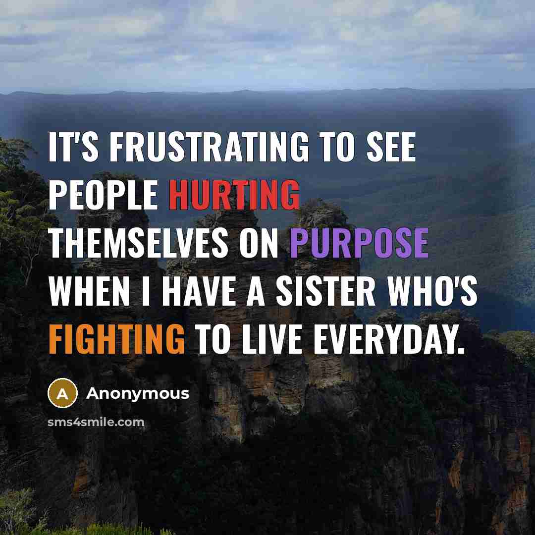 “It's frustrating to see people hurting themselves on purpose when I have a sister who's fighting to live everyday.” quote by Anonymous