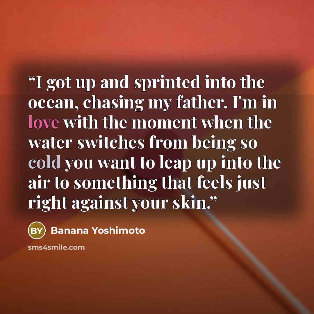 “I got up and sprinted into the ocean, chasing my father. I'm in love with the moment when the water switches from being so cold you want to leap up into the air to something that feels just right against your skin.” quote by Banana Yoshimoto