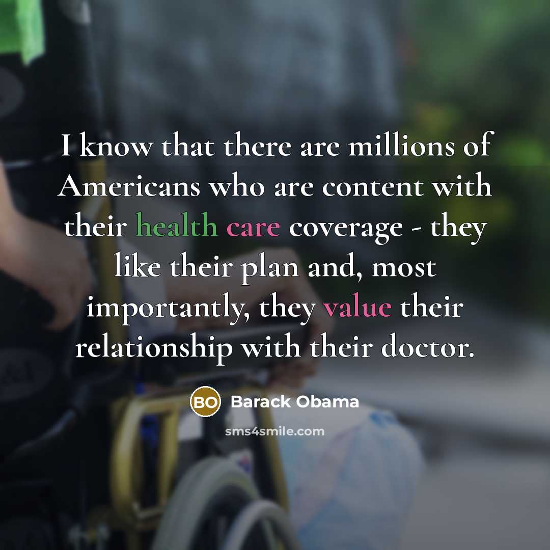 “I know that there are millions of Americans who are content with their health care coverage - they like their plan and, most importantly, they value their relationship with their doctor.” quote by Barack Obama