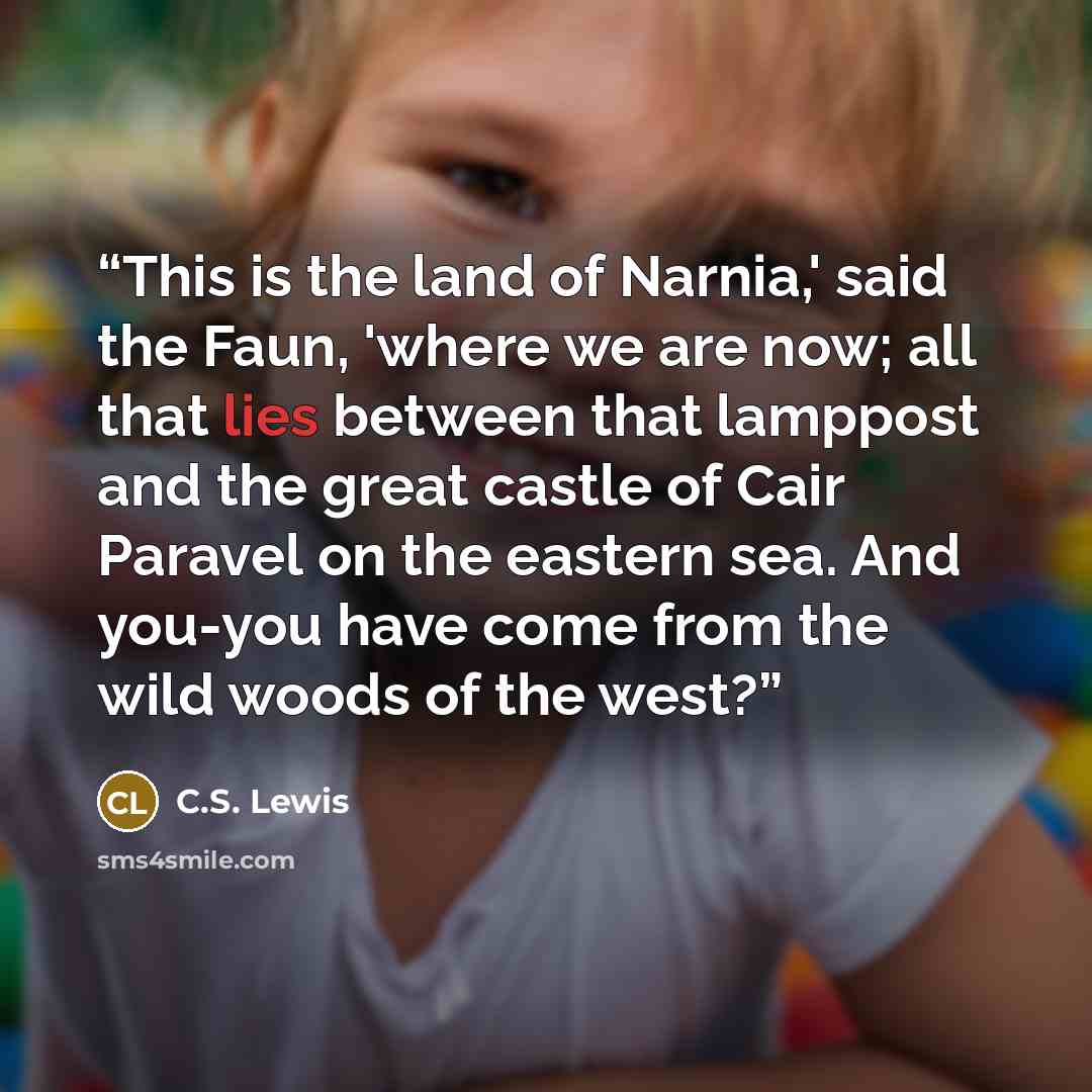 “This is the land of Narnia,' said the Faun, 'where we are now; all that lies between that lamppost and the great castle of Cair Paravel on the eastern sea. And you-you have come from the wild woods of the west?” quote by C.S. Lewis