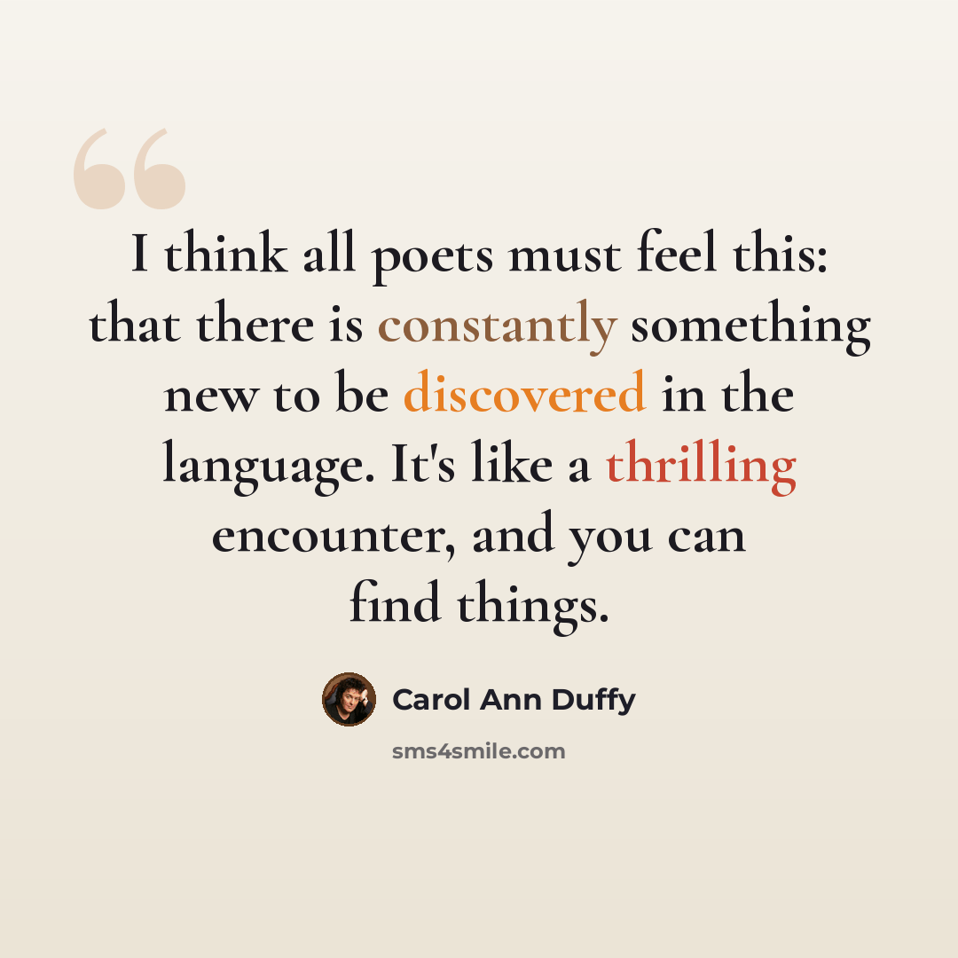 “I think all poets must feel this: that there is constantly something new to be discovered in the language. It's like a thrilling encounter, and you can find things.” quote by Carol Ann Duffy