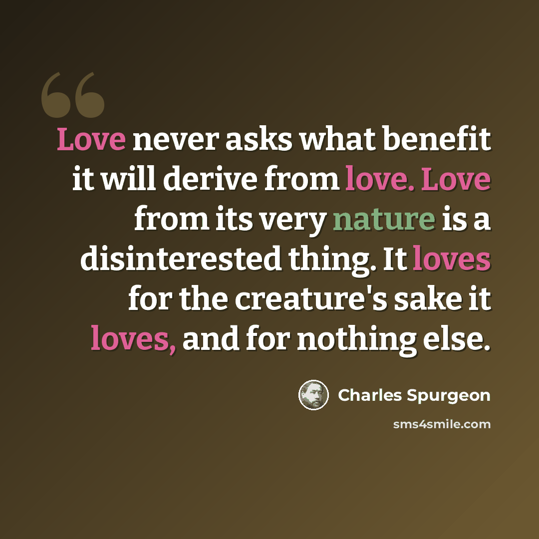 “Love never asks what benefit it will derive from love. Love from its very nature is a disinterested thing. It loves for the creature's sake it loves, and for nothing else.” quote by Charles Spurgeon