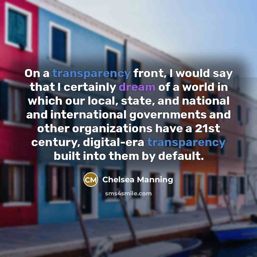 “On a transparency front, I would say that I certainly dream of a world in which our local, state, and national and international governments and other organizations have a 21st century, digital-era transparency built into them by default.” quote by Chelsea Manning