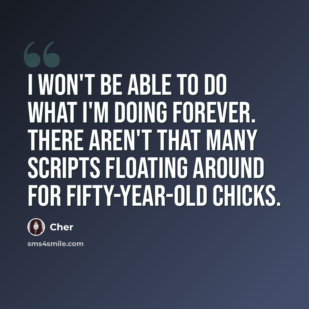 “I won't be able to do what I'm doing forever. There aren't that many scripts floating around for fifty-year-old chicks.” quote by Cher