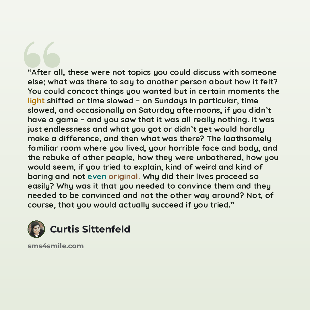 “After all, these were not topics you could discuss with someone else; what was there to say to another person about how it felt? You could concoct things you wanted but in certain moments the light shifted or time slowed – on Sundays in particular, time slowed, and occasionally on Saturday…” quote by Curtis Sittenfeld