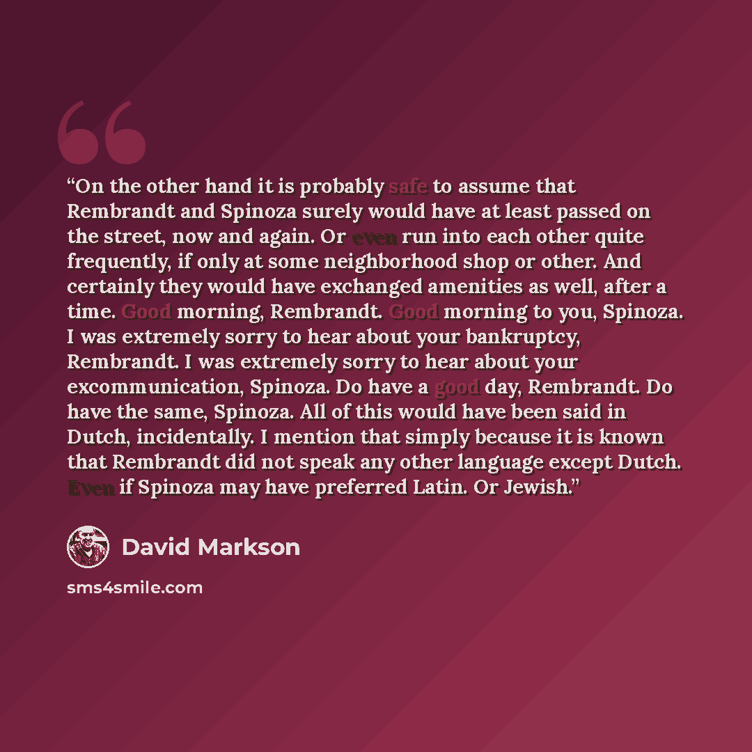“On the other hand it is probably safe to assume that Rembrandt and Spinoza surely would have at least passed on the street, now and again. Or even run into each other quite frequently, if only at some neighborhood shop or other. And certainly they would have exchanged amenities as well, after a…” quote by David Markson