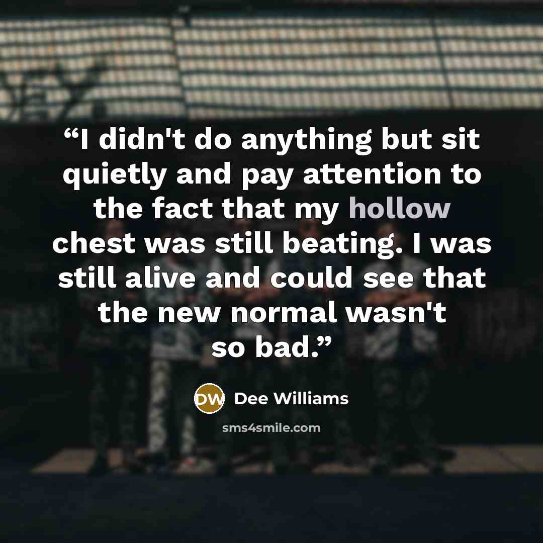 “I didn't do anything but sit quietly and pay attention to the fact that my hollow chest was still beating. I was still alive and could see that the new normal wasn't so bad.” quote by Dee Williams