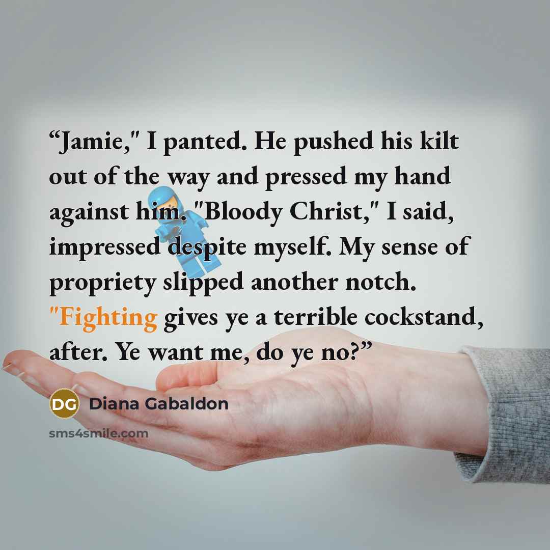 “Jamie," I panted. He pushed his kilt out of the way and pressed my hand against him. "Bloody Christ," I said, impressed despite myself. My sense of propriety slipped another notch. "Fighting gives ye a terrible cockstand, after. Ye want me, do ye no?” quote by Diana Gabaldon