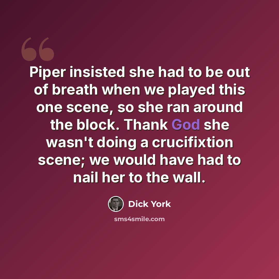 “Piper insisted she had to be out of breath when we played this one scene, so she ran around the block. Thank God she wasn't doing a crucifixtion scene; we would have had to nail her to the wall.” quote by Dick York