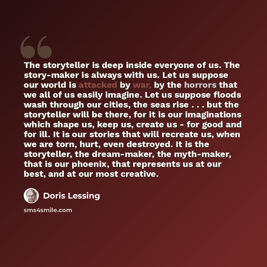 “The storyteller is deep inside everyone of us. The story-maker is always with us. Let us suppose our world is attacked by war, by the horrors that we all of us easily imagine. Let us suppose floods wash through our cities, the seas rise . . . but the storyteller will be there, for it is our…” quote by Doris Lessing