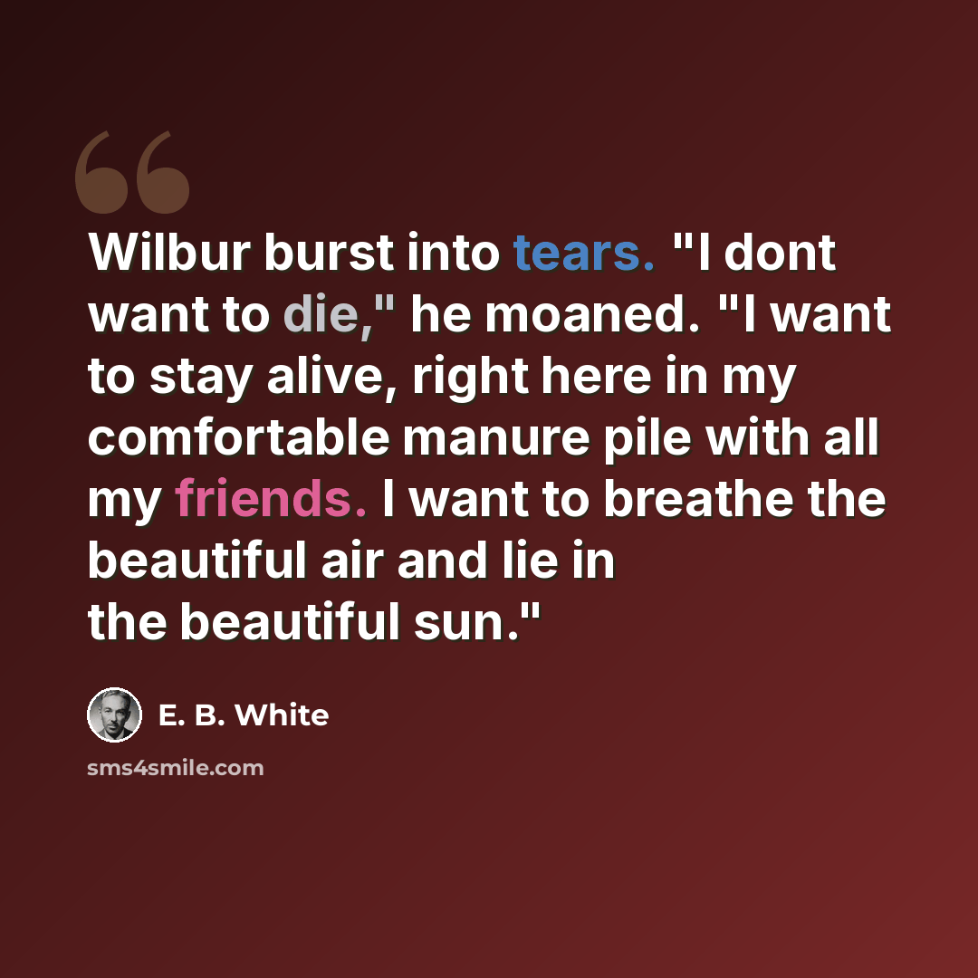 “Wilbur burst into tears. "I dont want to die," he moaned. "I want to stay alive, right here in my comfortable manure pile with all my friends. I want to breathe the beautiful air and lie in the beautiful sun."” quote by E. B. White