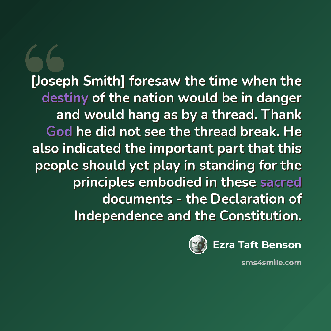 “[Joseph Smith] foresaw the time when the destiny of the nation would be in danger and would hang as by a thread. Thank God he did not see the thread break. He also indicated the important part that this people should yet play in standing for the principles embodied in these sacred documents - the…” quote by Ezra Taft Benson