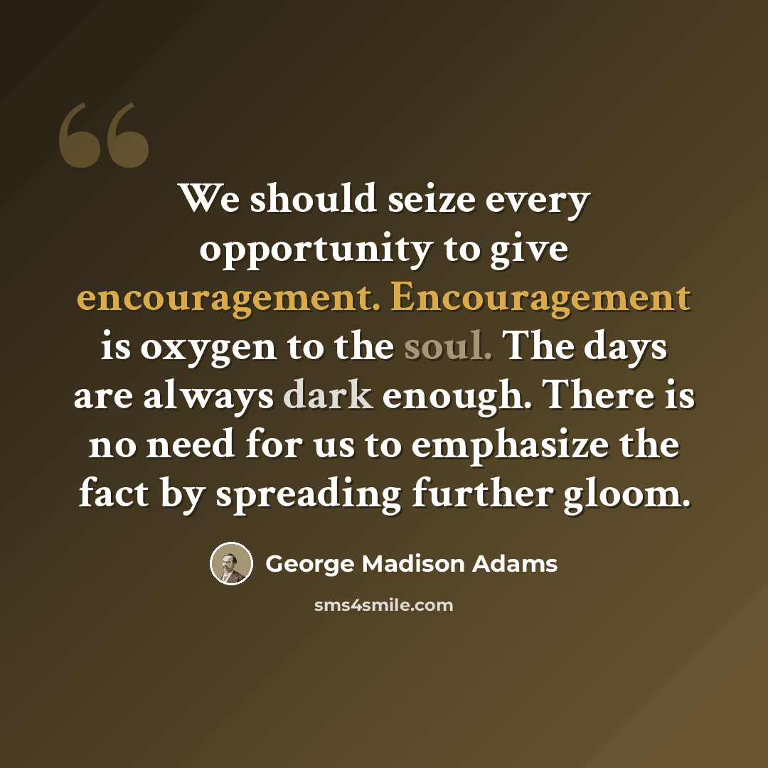 “We should seize every opportunity to give encouragement. Encouragement is oxygen to the soul. The days are always dark enough. There is no need for us to emphasize the fact by spreading further gloom.” quote by George Madison Adams