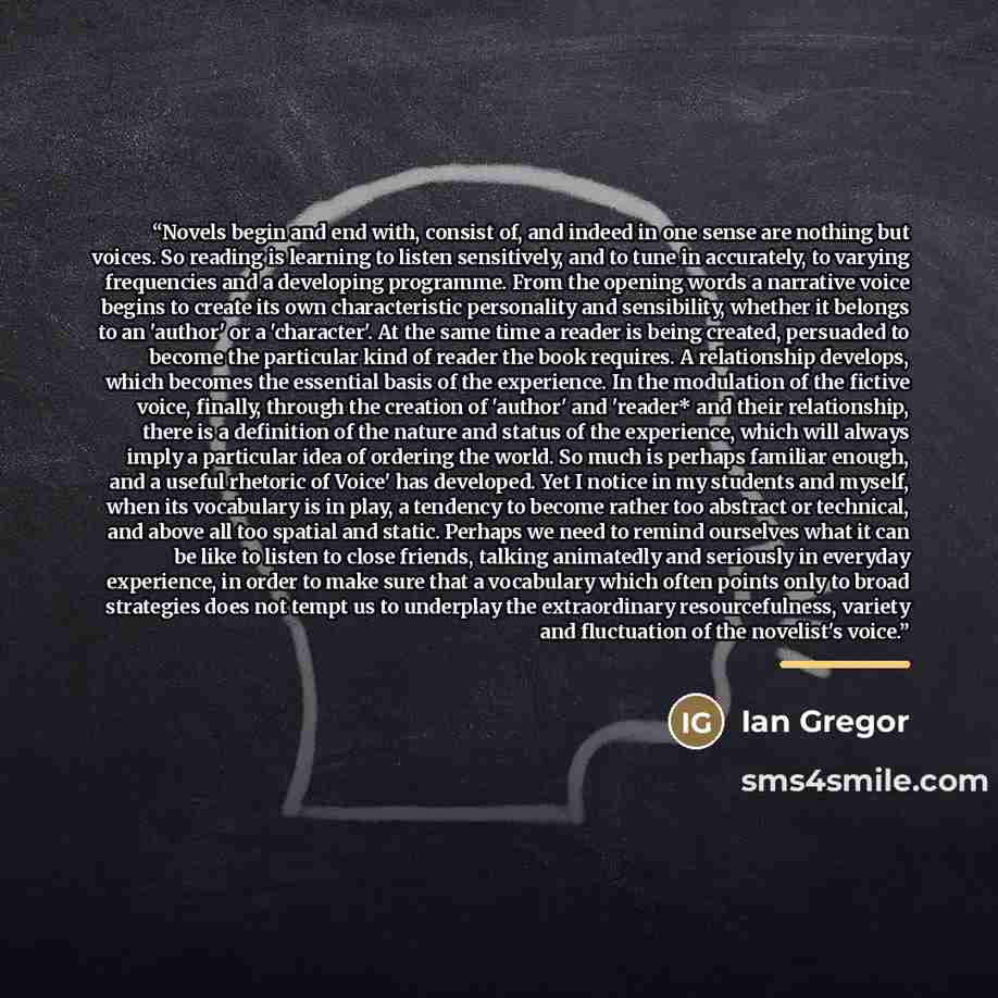 “Novels begin and end with, consist of, and indeed in one sense are nothing but voices. So reading is learning to listen sensitively, and to tune in accurately, to varying frequencies and a developing programme. From the opening words a narrative voice begins to create its own characteristic…” quote by Ian Gregor
