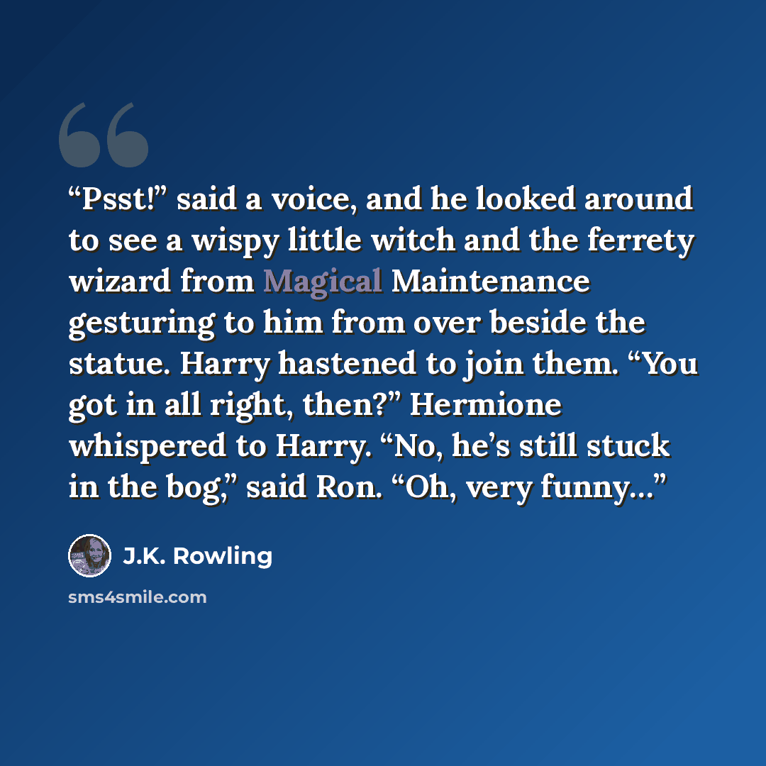 “Psst!” said a voice, and he looked around to see a wispy little witch and the ferrety wizard from Magical Maintenance gesturing to him from over beside the statue. Harry hastened to join them. “You got in all right, then?” Hermione whispered to Harry. “No, he’s still stuck in the bog,” said Ron…” quote by J.K. Rowling