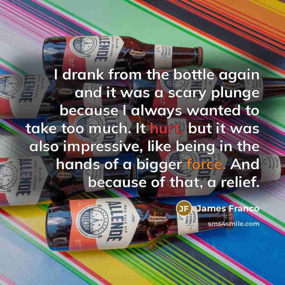 “I drank from the bottle again and it was a scary plunge because I always wanted to take too much. It hurt, but it was also impressive, like being in the hands of a bigger force. And because of that, a relief.” quote by James Franco